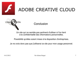 ADOBE CREATIVE CLOUD



                Un site qui ne semble pas pertinent d'utiliser si l'on tient
                   à la confidentialité des informations personnelles.

             Possibilité qu'elles soient mises à la disposition d'entreprises.

         Je ne crois donc pas que j'utiliserai ce site pour mon usage personnel.




14/12/2012                            Par Juliette Hergué                          7
 
