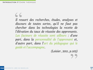 INTRODUCTION // CADRE THÉORIQUE




         ‘‘Il ressort des recherches, études, analyses et
           discours de toutes sortes, qu’il ne faut pas
           chercher dans les technologies la recette de
           l’élévation du taux de réussite des apprenants.
           Les facteurs de réussite sont ailleurs : d’une
           part, dans la personnalité de l’apprenant et,
           d’autre part, dans l’art du pédagogue qui le
           guide et l’accompagne.
                                                     ‘‘
                                      (Loisier, 2011, p.105) 




                                                                12
 
