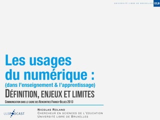 Les usages
du numérique :
(dans l’enseignement & l’apprentissage)
DÉFINITION, ENJEUX ET LIMITES
COMMUNICATION DANS LE CADRE DES RENCONTRES FRANCO-BELGES 2013

                             NICOLAS ROLAND
                             C H E R C H E U R E N S C I E N C E S D E L ’ É D U C AT I O N
                             UNIVERSITÉ LIBRE DE BRUXELLES
 