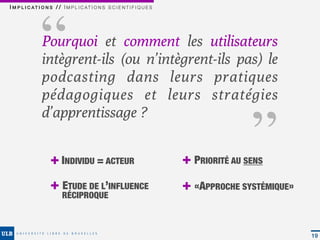 ‘‘
I M P L I C AT I O N S / / I M P L I C AT I O N S S C I E N T I F I Q U E S




                Pourquoi et comment les utilisateurs
                intègrent-ils (ou n’intègrent-ils pas) le
                podcasting dans leurs pratiques                                             ‘‘
                pédagogiques et leurs stratégies
                d’apprentissage ?


                     + INDIVIDU = ACTEUR                                      + PRIORITÉ AU SENS
                     + ETUDE DE L’INFLUENCE                                   + «APPROCHE SYSTÉMIQUE»
                           RÉCIPROQUE



                                                                                                        19
 