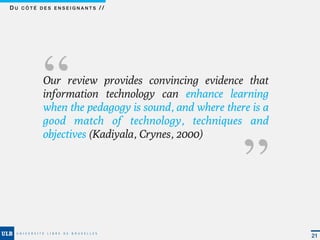 DU CÔTÉ DES ENSEIGNANTS //




       ‘‘Our review provides convincing evidence that
         information technology can enhance learning
                                                  ‘‘
         when the pedagogy is sound, and where there is a
         good match of technology, techniques and
         objectives (Kadiyala, Crynes, 2000)




                                                            21
 