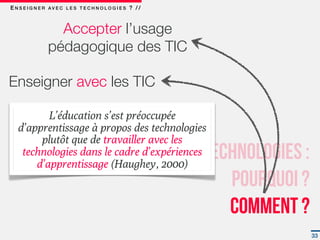 E N S E I G N E R AV E C L E S T E C H N O L O G I E S ? / /



                   Accepter l’usage
                 pédagogique des TIC  

Enseigner avec les TIC

          L’éducation s’est préoccupée
   d’apprentissage à propos des technologies
        plutôt que de travailler avec les
                      Enseigner avec les technologies :
    technologies dans le cadre d’expériences
       d’apprentissage (Haughey, 2000)
                                            Pourquoi ?
                                            Comment ?
                                                               33
 