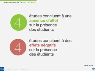 INTRODUCTION // CADRE THÉORIQUE




                        études concluent à une

          4             absence d’effet
                        sur la présence
                        des étudiants

                        études concluent à des

          4             effets négatifs
                        sur la présence
                        des étudiants

                                                 (Kay, 2012)

                                                           09
 