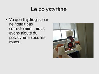 Le polystyrène
● Vu que l'hydroglisseur
ne flottait pas
correctement , nous
avons ajouté du
polystyrène sous les
roues.
 