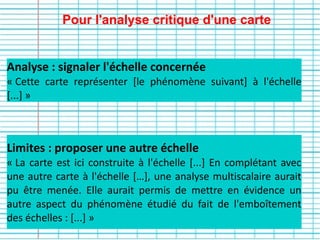 Pour l'analyse critique d'une carte
Limites : proposer une autre échelle
« La carte est ici construite à l'échelle [...] En complétant avec
une autre carte à l'échelle […], une analyse multiscalaire aurait
pu être menée. Elle aurait permis de mettre en évidence un
autre aspect du phénomène étudié du fait de l'emboîtement
des échelles : [...] »
Analyse : signaler l'échelle concernée
« Cette carte représenter [le phénomène suivant] à l'échelle
[...] »
 
