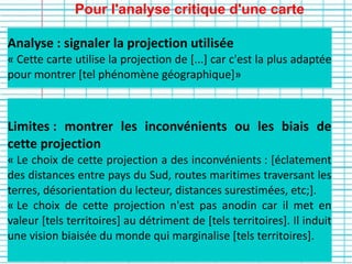Pour l'analyse critique d'une carte
Limites : montrer les inconvénients ou les biais de
cette projection
« Le choix de cette projection a des inconvénients : [éclatement
des distances entre pays du Sud, routes maritimes traversant les
terres, désorientation du lecteur, distances surestimées, etc;].
« Le choix de cette projection n'est pas anodin car il met en
valeur [tels territoires] au détriment de [tels territoires]. Il induit
une vision biaisée du monde qui marginalise [tels territoires].
Analyse : signaler la projection utilisée
« Cette carte utilise la projection de [...] car c'est la plus adaptée
pour montrer [tel phénomène géographique]»
 