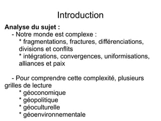 Introduction
Analyse du sujet :
- Notre monde est complexe :
* fragmentations, fractures, différenciations,
divisions et conflits
* intégrations, convergences, uniformisations,
alliances et paix
- Pour comprendre cette complexité, plusieurs
grilles de lecture
* géoconomique
* géopolitique
* géoculturelle
* géoenvironnementale
 