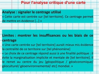 Pour l'analyse critique d'une carte
Limites : montrer les insuffisances ou les biais de ce
centrage
« Une carte centrée sur [tel territoire] aurait mieux mis évidence
la centralité de ce territoire sur [tel phénomène]
« Le choix de ce centrage répond aussi à une finalité politique : il
évite la marginalisation implicite et mentale de [tel territoire]. Il
le remet au centre du jeu [géopolitique / géoéconomique/
géoculturel/ géoenvironnemental/ etc] mondial. »
Analyse : signaler le centrage utilisé
« Cette carte est centrée sur [tel territoire]. Ce centrage permet
de mettre en évidence […] »
 