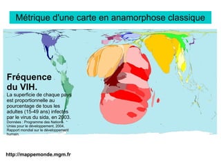 http://mappemonde.mgm.fr
Métrique d'une carte en anamorphose classique
Fréquence
du VIH.
La superficie de chaque pays
est proportionnelle au
pourcentage de tous les
adultes (15-49 ans) infectés
par le virus du sida, en 2003.
Données : Programme des Nations
Unies pour le développement, 2004,
Rapport mondial sur le développement
humain.
 
