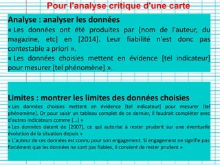 Pour l'analyse critique d'une carte
Limites : montrer les limites des données choisies
« Les données choisies mettent en évidence [tel indicateur] pour mesurer [tel
phénomène]. Or pour saisir un tableau complet de ce dernier, il faudrait compléter avec
d'autres indicateurs comme [...] »
« Les données datent de [2007], ce qui autorise à rester prudent sur une éventuelle
évolution de la situation depuis »
« L'auteur de ces données est connu pour son engagement. Si engagement ne signifie pas
forcément que les données ne sont pas fiables, il convient de rester prudent »
Analyse : analyser les données
« Les données ont été produites par [nom de l'auteur, du
magazine, etc] en [2014]. Leur fiabilité n'est donc pas
contestable a priori ».
« Les données choisies mettent en évidence [tel indicateur]
pour mesurer [tel phénomène] ».
 