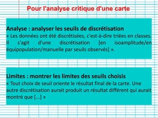 Pour l'analyse critique d'une carte
Limites : montrer les limites des seuils choisis
« Tout choix de seuil oriente le résultat final de la carte. Une
autre discrétisation aurait produit un résultat différent qui aurait
montré que [...] » 
Analyse : analyser les seuils de discrétisation
« Les données ont été discrétisées, c'est-à-dire triées en classes.
Il s'agit d'une discrétisation [en isoamplitude/en
équipopulation/manuelle par seuils observés] ».
 