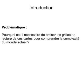Introduction
Problématique :
Pourquoi est-il nécessaire de croiser les grilles de
lecture de ces cartes pour comprendre la complexité
du monde actuel ?
 
