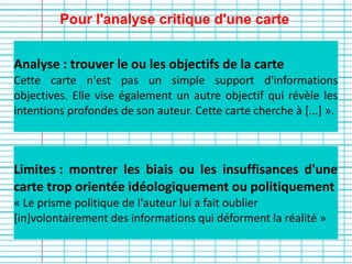 Pour l'analyse critique d'une carte
Limites : montrer les biais ou les insuffisances d'une
carte trop orientée idéologiquement ou politiquement
« Le prisme politique de l'auteur lui a fait oublier
[in]volontairement des informations qui déforment la réalité »
Analyse : trouver le ou les objectifs de la carte
Cette carte n'est pas un simple support d'informations
objectives. Elle vise également un autre objectif qui révèle les
intentions profondes de son auteur. Cette carte cherche à [...] ».
 