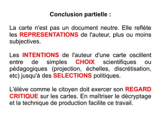 Conclusion partielle :
La carte n'est pas un document neutre. Elle reflète
les REPRESENTATIONS de l'auteur, plus ou moins
subjectives.
Les INTENTIONS de l'auteur d'une carte oscillent
entre de simples CHOIX scientifiques ou
pédagogiques (projection, échelles, discrétisation,
etc) jusqu'à des SELECTIONS politiques.
L'élève comme le citoyen doit exercer son REGARD
CRITIQUE sur les cartes. En maîtriser le décryptage
et la technique de production facilite ce travail.
 