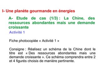I- Une planète gourmande en énergies
A- Etude de cas (1/3) : La Chine, des
ressources abondantes mais une demande
croissante
Activité 1
Fiche photocopiée « Activité 1 »
Consigne : Réalisez un schéma de la Chine dont le
titre est « Des ressources abondantes mais une
demande croissante ». Ce schéma comprendra entre 2
et 4 figurés choisis de manière pertinente.
 