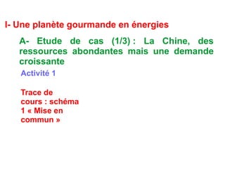 I- Une planète gourmande en énergies
A- Etude de cas (1/3) : La Chine, des
ressources abondantes mais une demande
croissante
Activité 1
Trace de
cours : schéma
1 « Mise en
commun »
 