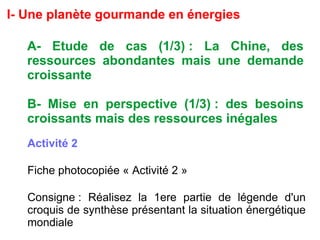 I- Une planète gourmande en énergies
A- Etude de cas (1/3) : La Chine, des
ressources abondantes mais une demande
croissante
B- Mise en perspective (1/3) : des besoins
croissants mais des ressources inégales
Activité 2
Fiche photocopiée « Activité 2 »
Consigne : Réalisez la 1ere partie de légende d'un
croquis de synthèse présentant la situation énergétique
mondiale
 