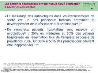 Les patients hospitalisés ont un risque élevé d’infection à bactéries résistantes Le mésusage des antibiotiques dans les établissements de santé est un des  principaux facteurs entrainant  le développement de la résistance aux antibiotiques. 7-9 De nombreux patients hospitalisés vont recevoir un antibiotique 10  : 26% en médecine et 50% des patients hospitalisés en réanimation lors de l’enquête nationale de prévalence 2006. Or 30% à 50% des prescriptions peuvent être inappropriées. 11-12  7. Singh N, Yu VL. Rational empiric antibiotic prescription in the ICU. Chest. 2000 May;117(5):1496-9.  8. Lesch CA, Itokazu GS, Danziger LH, Weinstein RA. Multi-hospital analysis of antimicrobial usage and resistance trends. Diagn Microbiol Infect Dis. 2001 Nov;41(3):149-54.  9. Lepper PM, Grusa E, Reichl H, Hogel J, Trautmann M. Consumption of imipenem correlates with beta-lactam resistance in Pseudomonas aeruginosa. Antimicrob Agents Chemother. 2002 Sep;46(9):2920-5.  10. Ansari F, Erntell M, Goossens H, Davey P. The European surveillance of antimicrobial consumption (ESAC) point-prevalence survey of antibacterial use in 20 European hospitals in 2006. Clin Infect Dis. 2009 Nov 15;49(10):1496-504. 11. Davey P, Brown E, Fenelon L, Finch R, Gould I, Hartman G, et al. Interventions to improve antibiotic prescribing practices for hospital inpatients.  Cochrane Database Syst Rev. 2005(4):CD003543.  12.  Willemsen I, Groenhuijzen A, Bogaers D, Stuurman A, van Keulen P, Kluytmans J. Appropriateness of antimicrobial therapy measured by repeated prevalence surveys. Antimicrob Agents Chemother. 2007 Mar;51(3):864-7 .  