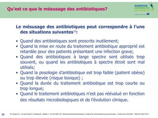 Qu’est ce que le mésusage des antibiotiques? Le mésusage des antibiotiques peut correspondre à l’une des situations suivantes 18 : Quand des antibiotiques sont prescrits inutilement;  Quand la mise en route du traitement antibiotique approprié est retardée pour des patients présentant une infection grave;  Quand des antibiotiques à large spectre sont utilisés trop souvent, ou quand les antibiotiques à spectre étroit sont mal utilisés; Quand la posologie d’antibiotique est trop faible (patient obèse) ou trop élevée (risque toxique) ; Quand la durée du traitement antibiotique est trop courte ou trop longue;  Quand le traitement antibiotiques n’est pas réévalué en fonction des résultats microbiologiques et de l’évolution clinique . 18 .  Gyssens IC, van den Broek PJ, Kullberg BJ, Hekster Y, van der Meer JW.  Optimizing antimicrobial therapy. A method for antimicrobial drug use evaluation. J Antimicrob Chemother. 1992 Nov;30(5):724-7. 