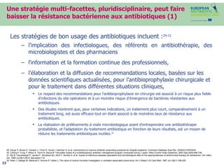 Une stratégie multi-facettes, pluridisciplinaire, peut faire baisser la résistance bactérienne aux antibiotiques (1) Les stratégies de bon usage des antibiotiques incluent : 29-31 l’implication des infectiologues, des référents en antibiothérapie, des microbiologistes et des pharmaciens l'information et la formation continue des professionnels, l’élaboration et la diffusion de recommandations locales, basées sur les données scientifiques actualisées, pour l’antibioprophylaxie chirurgicale et pour le traitement dans différentes situations cliniques,  Le respect des recommandations pour l'antibioprophylaxie en chirurgie est associé à un risque plus faible d'infections du site opératoire et à un moindre risque d'émergence de bactéries résistantes aux antibiotiques. Des études montrent que, pour certaines indications, un traitement plus court, comparativement à un traitement long, est aussi efficace tout en étant associé à de moindres taux de résistance aux antibiotiques.  La réalisation de prélèvements à visée microbiologique avant d'entreprendre une antibiothérapie probabiliste, et l’adaptation du traitement antibiotique en fonction de leurs résultats, est un moyen de réduire les traitements antibiotiques inutiles. 35 29. Davey P, Brown E, Fenelon L, Finch R, Gould I, Hartman G, et al. Interventions to improve antibiotic prescribing practices for hospital inpatients. Cochrane Database Syst Rev. 2005(4):CD003543. 30. Carling P, Fung T, Killion A, Terrin N, Barza M. Favorable impact of a multidisciplinary antibiotic management program conducted during 7 years. Infect Control Hosp Epidemiol. 2003 Sep;24(9):699-706. 31. Byl B, Clevenbergh P, Jacobs F, Struelens MJ, Zech F, Kentos A, et al. Impact of infectious diseases specialists and microbiological data on the appropriateness of antimicrobial therapy for bacteremia. Clin Infect Dis. 1999 Jul;29(1):60-6; discussion 7-8. 35. Rello J, Gallego M, Mariscal D, Sonora R, Valles J. The value of routine microbial investigation in ventilator-associated pneumonia. Am J Respir Crit Care Med. 1997 Jul;156(1):196-200. 