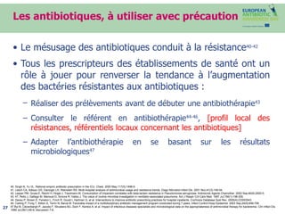 Les antibiotiques, à utiliser avec précaution Le mésusage des antibiotiques conduit à la résistance 40-42 Tous les prescripteurs des établissements de santé ont un rôle à jouer pour renverser la tendance à l’augmentation des bactéries résistantes aux antibiotiques : Réaliser des prélèvements   avant de débuter une antibiothérapie 43 Consulter le référent en antibiothérapie 44-46 ,  [profil local des résistances, référentiels locaux concernant les antibiotiques] Adapter l’antibiothérapie en se basant sur les résultats microbiologiques 47 40. Singh N, Yu VL. Rational empiric antibiotic prescription in the ICU. Chest. 2000 May;117(5):1496-9. 41. Lesch CA, Itokazu GS, Danziger LH, Weinstein RA. Multi-hospital analysis of antimicrobial usage and resistance trends. Diagn Microbiol Infect Dis. 2001 Nov;41(3):149-54. 42. Lepper PM, Grusa E, Reichl H, Hogel J, Trautmann M. Consumption of imipenem correlates with beta-lactam resistance in Pseudomonas aeruginosa. Antimicrob Agents Chemother. 2002 Sep;46(9):2920-5. 43, 47. Rello J, Gallego M, Mariscal D, Sonora R, Valles J. The value of routine microbial investigation in ventilator-associated pneumonia. Am J Respir Crit Care Med. 1997 Jul;156(1):196-200. 44. Davey P, Brown E, Fenelon L, Finch R, Gould I, Hartman G, et al. Interventions to improve antibiotic prescribing practices for hospital inpatients. Cochrane Database Syst Rev. 2005(4):CD003543 45. Carling P, Fung T, Killion A, Terrin N, Barza M. Favorable impact of a multidisciplinary antibiotic management program conducted during 7 years. Infect Control Hosp Epidemiol. 2003 Sep;24(9):699-706. 47.Byl B, Clevenbergh P, Jacobs F, Struelens MJ, Zech F, Kentos A, et al. Impact of infectious diseases specialists and microbiological data on the appropriateness of antimicrobial therapy for bacteremia. Clin Infect Dis. 1999 Jul;29(1):60-6; discussion 7-8. 