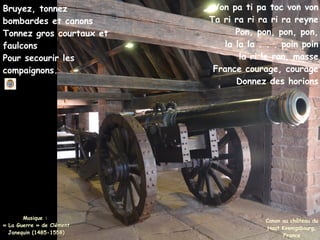 Canon au château du
Haut Koenigsbourg,
France
Bruyez, tonnez
bombardes et canons
Tonnez gros courtaux et
faulcons
Pour secourir les
compaignons.
Von pa ti pa toc von von
Ta ri ra ri ra ri ra reyne
Pon, pon, pon, pon,
la la la . . . poin poin
la ri le ron, masse
France courage, courage
Donnez des horions
Musique :
Musique :
« La Guerre » de Clément
« La Guerre » de Clément
Janequin (1485-1558)
Janequin (1485-1558)
 