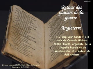 « O clap your hands » à 8
voix de Orlando Gibbons
(1583-1625), organiste de la
Chapelle Royale et de
Westminster et créateur du
Full Anthem.
Retour des
plaisirs de la
guerre
Angleterre
Livre de psaumes (1640), Bibliothèque du Congrès,
Washington D.C., USA
100 / 112
 