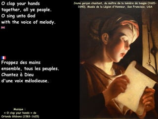 Frappez des mains
ensemble, tous les peuples.
Chantez à Dieu
d'une voix mélodieuse.
Musique :
« O clap your hands » de
Orlando Gibbons (1583-1625)
O clap your hands
together, all ye people.
O sing unto God
with the voice of melody.
Jeune garçon chantant, du maître de la lumière de bougie (1620-
1640), Musée de la Légion d'Honneur, San Francisco, USA
 