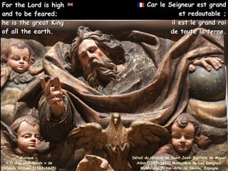 Car le Seigneur est grand
Car le Seigneur est grand
et redoutable ;
et redoutable ;
il est le grand roi
il est le grand roi
de toute la terre.
de toute la terre.
Musique :
« O clap your hands » de
Orlando Gibbons (1583-1625)
For the Lord is high
For the Lord is high
and to be feared;
and to be feared;
he is the great King
he is the great King
of all the earth.
of all the earth.
Détail du rétable de Saint Jean-Baptiste de Miguel
Adan (1532-1610) Monastère de Las Duegnas,
Musée des Beaux-Arts de Séville, Espagne
 