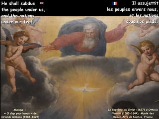 Il assujettit
Il assujettit
les peuples envers nous,
les peuples envers nous,
et les nations
et les nations
sous nos pieds.
sous nos pieds.
Musique :
« O clap your hands » de
Orlando Gibbons (1583-1625)
He shall subdue
He shall subdue
the people under us,
the people under us,
and the nations
and the nations
under our feet.
under our feet.
Le baptème du Christ (1627) d'Ottavio
Le baptème du Christ (1627) d'Ottavio
Vannini (1585-1644), Musée des
Vannini (1585-1644), Musée des
Beaux-Arts de Nantes, France
Beaux-Arts de Nantes, France
 