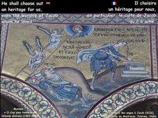Il choisira
Il choisira
un héritage pour nous,
un héritage pour nous,
en particulier, le culte de Jacob
en particulier, le culte de Jacob
qu'il a aimé.
qu'il a aimé.
Musique :
« O clap your hands » de
Orlando Gibbons (1583-1625)
He shall choose out
He shall choose out
an heritage for us,
an heritage for us,
even the worship of Jacob,
even the worship of Jacob,
whom he loved.
whom he loved.
Dieu envoie des anges à Jacob (XIIè),
Dieu envoie des anges à Jacob (XIIè),
Cathédrale de Montreale, Palerme, Italie
Cathédrale de Montreale, Palerme, Italie
 