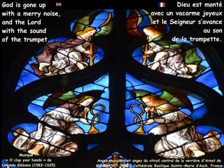 Dieu est monté
Dieu est monté
avec un vacarme joyeux
avec un vacarme joyeux
et le Seigneur s’avance
et le Seigneur s’avance
au son
au son
de la trompette.
de la trompette.
Musique :
« O clap your hands » de
Orlando Gibbons (1583-1625)
God is gone up
God is gone up
with a merry noise,
with a merry noise,
and the Lord
and the Lord
with the sound
with the sound
of the trumpet.
of the trumpet.
Anges musiciens et anges du vitrail central de la verrière d'Arnat de
Anges musiciens et anges du vitrail central de la verrière d'Arnat de
Moles (1507-1513), Cathédrale Basilique Sainte-Marie d’Auch, France
Moles (1507-1513), Cathédrale Basilique Sainte-Marie d’Auch, France
 