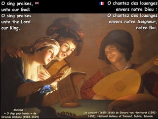 O chantez des louanges
O chantez des louanges
envers notre Dieu :
envers notre Dieu :
O chantez des louanges
O chantez des louanges
envers notre Seigneur,
envers notre Seigneur,
notre Roi.
notre Roi.
Musique :
« O clap your hands » de
Orlando Gibbons (1583-1625)
O sing praises,
O sing praises,
unto our God:
unto our God:
O sing praises
O sing praises
unto the Lord
unto the Lord
our King.
our King.
Un concert (1615-1618) de Gerard van Honthorst (1592-
Un concert (1615-1618) de Gerard van Honthorst (1592-
1656), National Gallery of Ireland, Dublin, Irlande
1656), National Gallery of Ireland, Dublin, Irlande
 