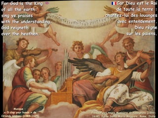 Car Dieu est le Roi
Car Dieu est le Roi
de toute la terre :
de toute la terre :
chantez-lui des louanges
chantez-lui des louanges
avec entendement.
avec entendement.
Dieu règne
Dieu règne
sur les païens.
sur les païens.
Musique :
« O clap your hands » de
Orlando Gibbons (1583-1625)
For God is the King
For God is the King
of all the earth:
of all the earth:
sing ye praises
sing ye praises
with the understanding.
with the understanding.
God reigneth
God reigneth
over the heathen.
over the heathen.
Fresque des Anges Musiciens de Passignano (1559-
Fresque des Anges Musiciens de Passignano (1559-
1638), Eglise Santa Maria Maggiore, Rome, Italie
1638), Eglise Santa Maria Maggiore, Rome, Italie
 