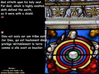 Dieu est assis sur son trône saint.
Dieu est assis sur son trône saint.
Car Dieu, qui est hautement élevé,
Car Dieu, qui est hautement élevé,
protège véritablement la terre
protège véritablement la terre
comme si elle avait un bouclier.
comme si elle avait un bouclier.
Musique :
« O clap your hands » de
Orlando Gibbons (1583-1625)
God sitteth upon his holy seat.
God sitteth upon his holy seat.
For God, which is highly exalted,
For God, which is highly exalted,
doth defend the earth,
doth defend the earth,
as it were with a shield.
as it were with a shield.
Dieu préside à la naissance du monde de la Verrière d'Arnat
Dieu préside à la naissance du monde de la Verrière d'Arnat
de Moles (1507-1513), Chapelle du purgatoire, Cathédrale
de Moles (1507-1513), Chapelle du purgatoire, Cathédrale
Basilique Sainte-Marie, Auch, France
Basilique Sainte-Marie, Auch, France
 