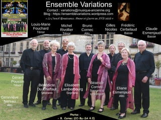Béatrice
Béatrice
Cornec
Cornec
Soprano &
Soprano &
Logistique
Logistique
Bénédicte
Du Chaffaut
Soprano
Eliane
Esmenjaud
Alto
Claude
Esmenjaud
Basse
Gérard
Poussin
Ténor
Michel
Rivollier
Ténor
Bruno
Cornec
Alto,
Animation
& Diaporama
Photos :
- B. Cornec (CC-By-SA 4.0)
Louis-Marie
Fouchard
Ténor
Ensemble Variations
Contact : variations@musique-ancienne.org
Blog : https://ensemblevariations.wordpress.com
« Le Crunch Renaissance, Amour et Guerre au XVIè siècle »
Elisabeth
Lamberbourg
Soprano
Gilles
Nicolas
Basse
Frédéric
Cerbelaud
Basse
Geneviève
Nereau
Alto
 