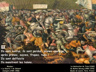 Ils sont confuz, ils sont perduz, prenez couraige,
après prenez, suyvez, frapez, tuez !
Ilz sont deffaictz
Ils monstrent les talons.
Musique :
Musique :
« La Guerre » de Clément
« La Guerre » de Clément
Janequin (1485-1558)
Janequin (1485-1558)
La destruction de Troie (1540)
de Mathis Gerung (1500-1570)
Musée du Louvre, Paris, France
 