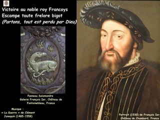 Panneau Salamandre
Galerie François Ier, Château de
Fontainebleau, France
Portrait (1530) de François Ier,
Château de Chambord, France
Victoire au noble roy Francoys
Escampe toute frelore bigot
(Partons, tout est perdu par Dieu)
Musique :
Musique :
« La Guerre » de Clément
« La Guerre » de Clément
Janequin (1485-1558)
Janequin (1485-1558)
 