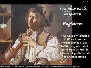 Les plaisirs de
la guerre
Angleterre
« La Caccia » (1595) à
2 flûtes à bec de
Thomas Morley (1557-
1603), organiste de la
cathédrale St Paul de
Londres et gentleman de
la Chapelle Royale
Jeune homme à la flûte à bec de Francesco Buoneri (fl. 1610-1620), Ashmolean Museum, Oxford, Angleterre
14 / 112
 