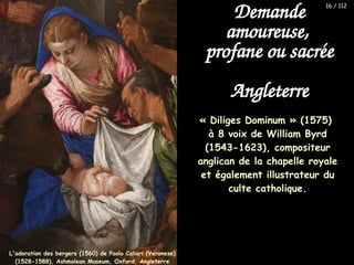 « Diliges Dominum » (1575)
à 8 voix de William Byrd
(1543-1623), compositeur
anglican de la chapelle royale
et également illustrateur du
culte catholique.
Demande
amoureuse,
profane ou sacrée
Angleterre
L'adoration des bergers (1560) de Paolo Caliari (Veronese)
(1528-1588), Ashmolean Museum, Oxford, Angleterre
16 / 112
 