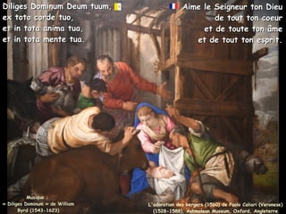Musique :
Musique :
« Diliges Dominum » de William
« Diliges Dominum » de William
Byrd (1543-1623)
Byrd (1543-1623)
Diliges Dominum Deum tuum,
Diliges Dominum Deum tuum,
ex toto corde tuo,
ex toto corde tuo,
et in tota anima tua,
et in tota anima tua,
et in tota mente tua.
et in tota mente tua.
Aime le Seigneur ton Dieu
Aime le Seigneur ton Dieu
de tout ton coeur
de tout ton coeur
et de toute ton âme
et de toute ton âme
et de tout ton esprit.
et de tout ton esprit.
L'adoration des bergers (1560) de Paolo Caliari (Veronese)
(1528-1588), Ashmolean Museum, Oxford, Angleterre
 