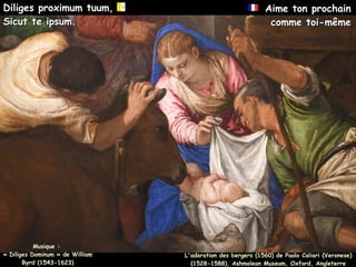 Musique :
Musique :
« Diliges Dominum » de William
« Diliges Dominum » de William
Byrd (1543-1623)
Byrd (1543-1623)
Diliges proximum tuum,
Diliges proximum tuum,
Sicut te ipsum.
Sicut te ipsum.
Aime ton prochain
Aime ton prochain
comme toi-même
comme toi-même
L'adoration des bergers (1560) de Paolo Caliari (Veronese)
(1528-1588), Ashmolean Museum, Oxford, Angleterre
 