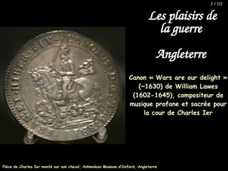Canon « Wars are our delight »
(~1630) de William Lawes
(1602-1645), compositeur de
musique profane et sacrée pour
la cour de Charles Ier
Les plaisirs de
la guerre
Angleterre
Pièce de Charles Ier monté sur son cheval, Ashmolean Museum d’Oxford, Angleterre
2 / 112
 