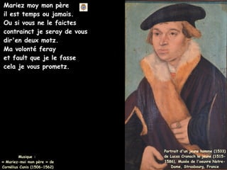 Musique :
« Mariez-moi mon père » de
Cornélius Canis (1506-1562)
Portrait d'un jeune homme (1533)
de Lucas Cranach le jeune (1515-
1586), Musée de l'oeuvre Notre-
Dame, Strasbourg, France
Mariez moy mon père
il est temps ou jamais.
Ou si vous ne le faictes
contrainct je seray de vous
dir'en deux motz.
Ma volonté feray
et fault que je le fasse
cela je vous prometz.
 