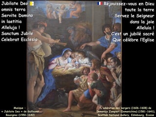 Musique :
Musique :
« Jubilate Deo » de Guillaume
« Jubilate Deo » de Guillaume
Bouzignac (1550-1640)
Bouzignac (1550-1640)
Jubilate Deo
Jubilate Deo
omnis terra
omnis terra
Servite Domino
Servite Domino
in laetitia
in laetitia
Alleluja !
Alleluja !
Sanctum Jubile
Sanctum Jubile
Celebrat Ecclesia
Celebrat Ecclesia
Réjouissez-vous en Dieu
Réjouissez-vous en Dieu
toute la terre
toute la terre
Servez le Seigneur
Servez le Seigneur
dans la joie
dans la joie
Alleluia !
Alleluia !
C’est un jubilé sacré
C’est un jubilé sacré
Que célèbre l’Eglise
Que célèbre l’Eglise
L'adoration des bergers (1606-1608) de
Domenico Zampieri (Domenichino) (1581-1641),
Scottish National Gallery, Edimbourg, Ecosse
 