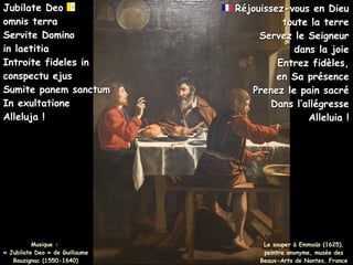 Musique :
Musique :
« Jubilate Deo » de Guillaume
« Jubilate Deo » de Guillaume
Bouzignac (1550-1640)
Bouzignac (1550-1640)
Jubilate Deo
Jubilate Deo
omnis terra
omnis terra
Servite Domino
Servite Domino
in laetitia
in laetitia
Introite fideles in
Introite fideles in
conspectu ejus
conspectu ejus
Sumite panem sanctum
Sumite panem sanctum
In exultatione
In exultatione
Alleluja !
Alleluja !
Réjouissez-vous en Dieu
Réjouissez-vous en Dieu
toute la terre
toute la terre
Servez le Seigneur
Servez le Seigneur
dans la joie
dans la joie
Entrez fidèles,
Entrez fidèles,
en Sa présence
en Sa présence
Prenez le pain sacré
Prenez le pain sacré
Dans l’allégresse
Dans l’allégresse
Alleluia !
Alleluia !
Le souper à Emmaüs (1625),
peintre anonyme, musée des
Beaux-Arts de Nantes, France
 