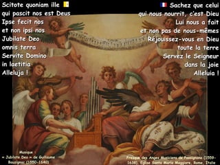 Musique :
Musique :
« Jubilate Deo » de Guillaume
« Jubilate Deo » de Guillaume
Bouzignac (1550-1640)
Bouzignac (1550-1640)
Scitote quoniam ille
Scitote quoniam ille
qui pascit nos est Deus
qui pascit nos est Deus
Ipse fecit nos
Ipse fecit nos
et non ipsi nos
et non ipsi nos
Jubilate Deo
Jubilate Deo
omnis terra
omnis terra
Servite Domino
Servite Domino
in laetitia
in laetitia
Alleluja !
Alleluja !
Sachez que celui
Sachez que celui
qui nous nourrit, c’est Dieu
qui nous nourrit, c’est Dieu
Lui nous a fait
Lui nous a fait
et non pas de nous-mêmes
et non pas de nous-mêmes
Réjouissez-vous en Dieu
Réjouissez-vous en Dieu
toute la terre
toute la terre
Servez le Seigneur
Servez le Seigneur
dans la joie
dans la joie
Alleluia !
Alleluia !
Fresque des Anges Musiciens de Passignano (1559-
1638), Eglise Santa Maria Maggiore, Rome, Italie
 