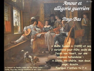 « Malle Symen » (1649) et ses
2 variations pour flûte seule de
Jacob van Noort, sur une
chanson hollandaise :
« Silvia, ma chérie, mon doux
ange, écoute.
Pourquoi t'enfuis-tu ? »
Amour et
allégorie guerrière
Pays-Bas
Le Concert en famille (1666) de Jan Steen (1626-
1679), Pays-Bas,Chicago Institute of Art, USA
25 / 112
 