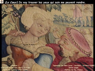 (Le Cœur) Je vay trouver les yeux qui sain me peuvent rendre.
Musique :
« Arreste un peu mon cœur » à 5 voix
Guillaume Costeley (1531-1606)
Tapisserie Les Mois Lucas : Scorpion – Octobre (1689)
Détail couple
Château de Pau, France
 