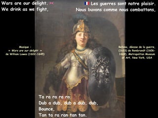 Bellona, déesse de la guerre,
(1633) de Rembrandt (1606-
1669), Metropolitan Museum
of Art, New York, USA
Wars are our delight.
We drink as we fight,
Les guerres sont notre plaisir.
Nous buvons comme nous combattons,
Musique :
« Wars are our delight »
de William Lawes (1602-1645)
Ta ra ra ra ra.
Dub a dub, dub a dub, dub,
Bounce,
Tan ta ra ran tan tan.
 